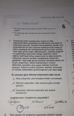 TEMATIK METİNLER
Bilim Testi
6
Bu testte yer alan sorularin metinleri Bilim' konusu ile
ilgilidir.
Bu testte yer alan soruları üst üste çözmenizi tavsiye
ederiz.
1.
3.
3D
teko
kat
ort
tar
Uluslararası bilim insanlarından oluşan bir ekip.
dejeneratif retina hastalıklarının tedavisinde inanılmaz bir
çalışmaya imza attı. Granada Üniversitesinde yapılan yeni
çalışmada tek bir nano parçacık enjeksiyonuyla yapay bir
retina yaratılarak kör kemirgenlerde görme kaybı onarıldı.
Yaşa bağlı görme kaybı dejenerasyonu, oldukça yaygındır
ve yaşlandıkça kaçınılmaz olduğu düşünülür. Buna
rağmen belli başlı birkaç araştırmada bu dejenerasyonu
önleyecek veya en azından yavaşlatacak yöntemler
geliştirildi. Yaşa bağlı görme kaybıyla mücadele etmek için
birçok araştırmacı; retinal fonksiyonlarını onaran
elektrotlar, sensörler veya yapay retinalar üzerinde
çalışıyor. Fakat bu protez çözümler; kablolar, kameralar
ve cerrahi müdahaleler gerektirdiğinden pek ideal değil.
cis
ell
sa
ü
E
H
Bu parçaya göre bilimsel çalışmalarla ilgili olarak
1. Ekip çalışması, yeni buluşlara imkan vermektedir.
Bilimsel çalışmalar, vaka sayısına göre öncelik
gösterir.
HIT Hayvanlar, bilimsel çalışmalar için önemli
deneklerdir.
yargılarından hangilerine ulaşılabilir?
Arrålnız I
Dj Yalnız 11
Duter
C) Yalnız III
D) ve ni
Eli ve 111
2.
Yeni yapılan bir araştırma sayesinde bitkilerin toprak
