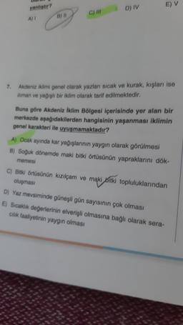 E) V
D) IV
yanlıştır?
A)
B) 11
C) IN
7. Akdeniz iklimi genel olarak yazları sıcak ve kurak, kışları ise
iliman ve yağışlı bir iklim olarak tarif edilmektedir.
Buna göre Akdeniz İklim Bölgesi içerisinde yer alan bir
merkezde aşağıdakilerden hangisinin yaşanması iklimin
genel karakteri ile uyuşmamaktadır?
A) Ocak ayında kar yağışlarının yaygın olarak görülmesi
B) Soğuk dönemde maki bitki örtüsünün yapraklarını dök-
memesi
C) Bitki örtüsünün kızılçam ve maki bitki topluluklarından
oluşması
D) Yaz mevsiminde güneşli gün sayısının çok olması
E) Sıcaklık değerlerinin elverişli olmasına bağlı olarak sera-
cilik faaliyetinin yaygın olması