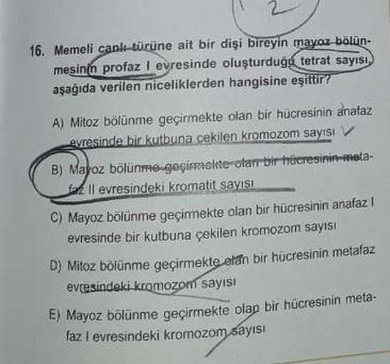 16. Memeli canli-türüne ait bir dişi bireyin mayoz bölün-
mesinin profaz I evresinde oluşturduğu
tetrat sayısı,
aşağıda verilen niceliklerden hangisine eşittir?
A) Mitoz bölünme geçirmekte olan bir hücresinin anafaz
evresinde bir kutbuna cekilen kromozom s