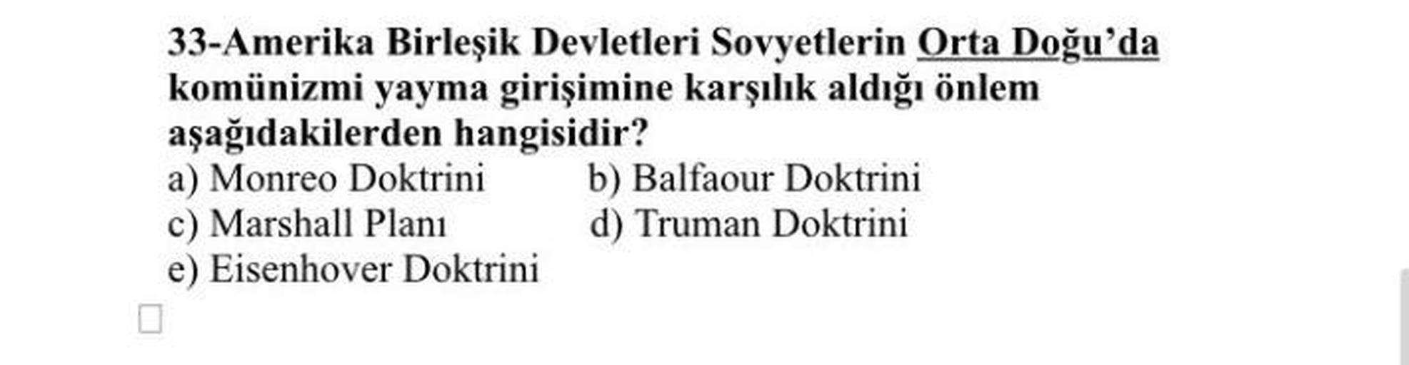 33-Amerika Birleşik Devletleri Sovyetlerin Orta Doğu'da
komünizmi yayma girişimine karşılık aldığı önlem
aşağıdakilerden hangisidir?
a) Monreo Doktrini b) Balfaour Doktrini
c) Marshall Planı d) Truman Doktrini
e) Eisenhover Doktrini