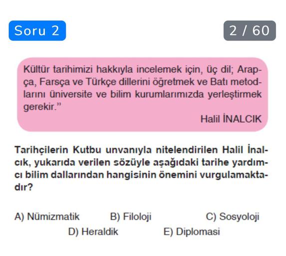 Soru 2
2 / 60
Kültür tarihimizi hakkıyla incelemek için, üç dil; Arap-
ça, Farsça ve Türkçe dillerini öğretmek ve Batı metod-
larını üniversite ve bilim kurumlarımızda yerleştirmek
gerekir."
Halil INALCIK
Tarihçilerin Kutbu unvanıyla nitelendirilen Halil İnal-
cik, yukarıda verilen sözüyle aşağıdaki tarihe yardım-
ci bilim dallarından hangisinin önemini vurgulamakta-
dır?
A) Numizmatik B) Filoloji
D) Heraldik
C) Sosyoloji
E) Diplomasi