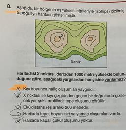 8. Aşağıda, bir bölgenin eş yükselti eğrileriyle (izohips) çizilmiş
topoğrafya haritası gösterilmiştir.
X
Deniz
Haritadaki X noktası, denizden 1000 metre yüksekte bulun-
duğuna göre, aşağıdaki yargılardan hangisine varılamaz?
A) Kıyı boyunca haliç oluşumları yaygındır.
B/ X noktası ile kıyı çizgisinden geçen bir doğrultuda çizile-
cek yer şekli profilinde tepe oluşumu görülür.
Eküidistans (eş aralık) 200 metredir.
D) Haritada tepe, boyun, sırt ve yamaç oluşumları vardır.
LEX Haritada kapalı çukur oluşumu yoktur.