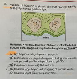 8. Aşağıda, bir bölgenin eş yükselti eğrileriyle (izohips) çizilmiş
topoğrafya haritası gösterilmiştir.
X
Deniz
Haritadaki X noktası, denizden 1000 metre yüksekte bulun-
duğuna göre, aşağıdaki yargılardan hangisine varılamaz?
A) Kıyı boyunca haliç oluşumları yaygındır.
B/ X noktası ile kıyı çizgisinden geçen bir doğrultuda çizile-
cek yer şekli profilinde tepe oluşumu görülür.
Eküidistans (eş aralık) 200 metredir.
D) Haritada tepe, boyun, sırt ve yamaç oluşumları vardır.
LEX Haritada kapalı çukur oluşumu yoktur.
