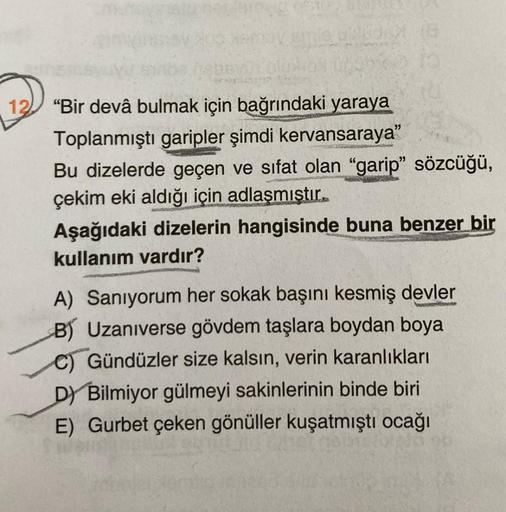 12) “Bir devâ bulmak için bağrındaki yaraya
Toplanmıştı garipler şimdi kervansaraya"
Bu dizelerde geçen ve sıfat olan “garip” sözcüğü,
çekim eki aldığı için adlaşmıştır.
Aşağıdaki dizelerin hangisinde buna benzer bir
kullanım vardır?
A) Sanıyorum her sokak