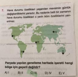 7. Hava durumu özellikleri yaşanılan mevsimin günlük
değişkenliklerini yansıtır. Bu nedenle belli bir zamanın
hava durumu özellikleri o yerin iklim özelliklerini yan-
sitmaz.
OIV
oni
llo
Parçada yapılan genelleme haritada işaretli hangi
bölge için geçerli değildir?
A) I
B) II
C) III
D) IV
E) V
