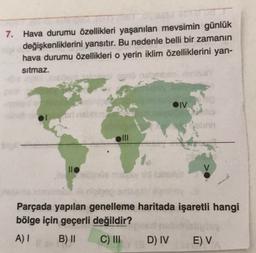 7. Hava durumu özellikleri yaşanılan mevsimin günlük
değişkenliklerini yansıtır. Bu nedenle belli bir zamanın
hava durumu özellikleri o yerin iklim özelliklerini yan-
sitmaz.
OIV
oni
llo
Parçada yapılan genelleme haritada işaretli hangi
bölge için geçerli değildir?
A) I
B) II
C) III
D) IV
E) V
