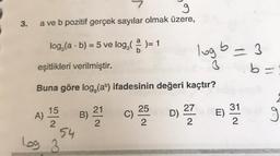 g
a ve b pozitif gerçek sayılar olmak üzere,
3.
.
log (a - b) = 5 ve log, ( )= 1
logb
-3
eşitlikleri verilmiştir.
b=
Buna göre log, (ab) ifadesinin değeri kaçtır?
15
27
A)
B)
21
2
25
C)
D)
31
E)
2
2
2
54
log 3
