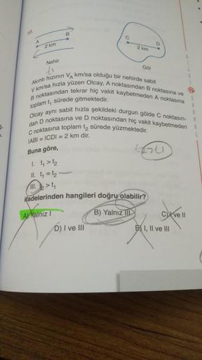 ro
B
C
A
2 km
2 km
Nehir
GOI
Akıntı hızının VA km/sa olduğu bir nehirde sabit
B noktasından tekrar hiç vakit kaybetmeden A noktasına
V km/sa hızla yüzen Olcay. A noktasından B noktasına ve
Olcay aynı sabit hızla şekildeki durgun gölde C noktasın-
dan D nok