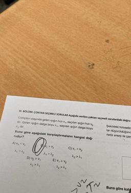 III. BÖLÜM: ÇOKTAN SEÇMELİ SORULAR Aşağıda verilen çoktan seçmeli sorulardaki doğru
Compton olayında gelen işığın hızı, saçılan işığın hızı va
dir. Gelen işığın dalga boyu 1.4, saçılan işığın dalga boyu
dir.
Buna göre aşağıdaki karşılaştırmaların hangisi doğ-
rudur?
Şekildeki fotoselin
lar düşürüldüğünc
netik enerji ile çare
Av, u V2
O:
C) v, *V2
szy
E) V > Va
D) V2 > V4
dez
NAN
Buna göre kats
