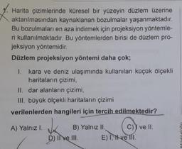 1.
Harita çizimlerinde küresel bir yüzeyin düzlem üzerine
aktarılmasından kaynaklanan bozulmalar yaşanmaktadır.
Bu bozulmaları en aza indirmek için projeksiyon yöntemle-
ri kullanılmaktadır. Bu yöntemlerden birisi de düzlem pro-
jeksiyon yöntemidir.
Düzlem projeksiyon yöntemi daha çok;
1. kara ve deniz ulaşımında kullanılan küçük ölçekli
haritaların çizimi,
II. dar alanların çizimi,
III. büyük ölçekli haritaların çizimi
verilenlerden hangileri için tercih edilmektedir?
A) Yalnız I.
B) Yalnız II. C) ve II.
D) II ve III. E) I Have III.
DO!!!!PPV