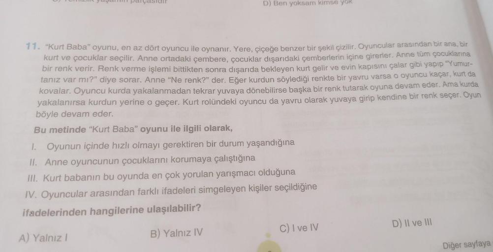 D) Ben yoksam kimse yok
11. "Kurt Baba” oyunu, en az dört oyuncu ile oynanır. Yere, çiçeğe benzer bir şekil çizilir. Oyuncular arasından bir ana, bir
kurt ve çocuklar seçilir. Anne ortadaki çembere, çocuklar dışarıdaki çemberlerin içine girerler. Anne tür
