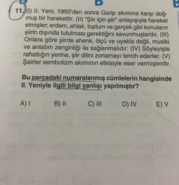 D
11. (1) II. Yeni, 1950'den sonra Garip akımına karşı doğ-
muş bir harekettir. (II) “Şiir için şiir” anlayışıyla hareket
etmişler, erdem, ahlak, toplum ve gerçek gibi konuların
şiirin dışında tutulması gerektiğini savunmuşlardır. (III)
Onlara göre şiirde ahenk; ölçü ve uyakla değil, musiki
ve anlatım zenginliği ile sağlanmalıdır. (IV) Söyleyişte
rahatlığın yerine, şiir dilini zorlamayı tercih ederler. (V)
Şairler sembolizm akımının etkisiyle eser vermişlerdir.
Bu parçadaki numaralanmış cümlelerin hangisinde
II. Yeniyle ilgili bilgi yanlışı yapılmıştır?
A) I
B) II
C) III
D) IV
E) V