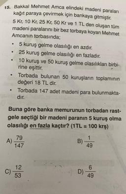 o
15. Bakkal Mehmet Amca elindeki madeni paraları
kağıt paraya çevirmek için bankaya gitmiştir.
5 kr, 10 Kr, 25 Kr, 50 Kr ve 1 TL den oluşan tüm
madeni paralarını bir bez torbaya koyan Mehmet
Amcanın torbasında;
5 kuruş gelme olasılığı en azdır.
25 kuruş gelme olasılığı en fazladır.
10 kuruş ve 50 kuruş gelme olasılıkları birbi-
rine eşittir.
Torbada bulunan 50 kuruşların toplamının
değeri 18 TL dir.
Torbada 147 adet madeni para bulunmakta-
dır.
Buna göre banka memurunun torbadan rast-
gele seçtiği bir madeni paranın 5 kuruş olma
olasılığı en fazla kaçtır? (1TL = 100 krş)
-
79
A)
147
B)
1
49
12
6
C)
D)
53
49