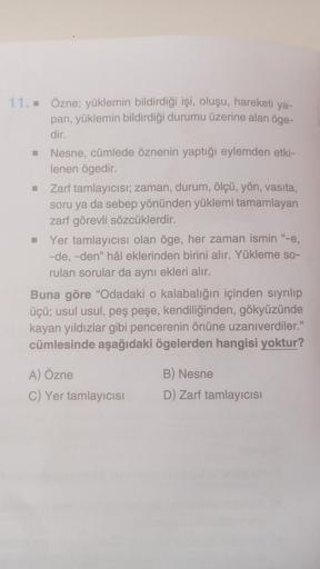 11.. Özne; yüklemin bildirdiği işi, oluşu, hareketi ya-
pan, yüklemin bildirdiği durumu üzerine alan öge-
dir.
Nesne, cümlede öznenin yaptığı eylemden etki-
lenen ögedir.
Zarf tamlayıcısı; zaman, durum, ölçü, yön, vasıta,
soru ya da sebep yönünden yüklemi 