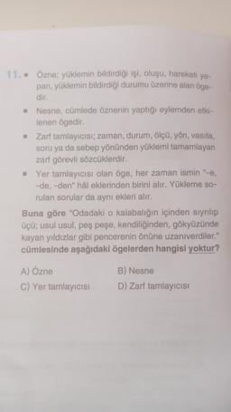 11.. Özne; yüklemin bildirdiği işi, oluşu, hareketi ya-
pan, yüklemin bildirdiği durumu üzerine alan öge-
dir.
Nesne, cümlede öznenin yaptığı eylemden etki-
lenen ögedir.
Zarf tamlayıcısı; zaman, durum, ölçü, yön, vasıta,
soru ya da sebep yönünden yüklemi tamamlayan
zarf görevli sözcüklerdir.
Yer tamlayıcısı olan öge, her zaman ismin "-e,
-de, -den" hâl eklerinden birini alır. Yükleme so-
rulan sorular da aynı ekleri alır.
Buna göre "Odadaki o kalabalığın içinden sıyrılıp
üçü; usul usul, peş peşe, kendiliğinden, gökyüzünde
kayan yıldızlar gibi pencerenin önüne uzanıverdiler."
cümlesinde aşağıdaki ögelerden hangisi yoktur?
A) Özne
B) Nesne
C) Yer tamlayıcısı
D) Zarf tamlayıcısı
