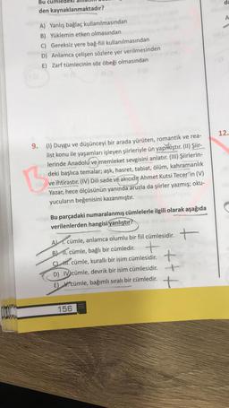 Bu cüm
da
den kaynaklanmaktadır?
A
A) Yanlış bağlaç kullanılmasından
B) Yüklemin etken olmasından
C) Gereksiz yere bağ-fiil kullanılmasından
D) Anlamca çelişen sözlere yer verilmesinden
E) Zarf tümlecinin söz öbeği olmasından
12.
9. (1) Duygu ve düşünceyi bir arada yürüten, romantik ve rea-
list konu ile yaşamları işleyen şiirleriyle ün yapmıştır
. (11) Şiir-
lerinde Anadolu ve memleket sevgisini anlatır. (III) Şiirlerin-
deki başlıca temalar; aşk, hasret, tabiat, ölüm, kahramanlık
ve ihtirastır. (IV) Dili sade ve akıcıdır Ahmet Kutsi Tecer'in (V)
Yazar, hece ölçüsünün yanında aruzla da şiirler yazmış; oku-
yucuların beğenisini kazanmıştır.
Bu parçadaki numaralanmış cümlelerle ilgili olarak aşağıda
verilenlerden hangisi yanlıştır?
AJ 1. cümle, anlamca olumlu bir fil cümlesidir. +
BH 1. cümle, bağlı bir cümledir. t
CLAT. cümle, kurallı bir isim cümlesidir. +
D) IV cümle, devrik bir isim cümlesidir. +
E) V. cümle, bağımlı sıralı bir cümledir.
+
t
please
156
