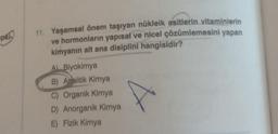 pki
11. Yaşamsal önem taşıyan nükleik asitlerin vitaminlerin
ve hormonların yapısal ve nicel çözümlemesini yapan
kimyanın alt ana disiplini hangisidir?
A) Biyokimya
B) Analitik Kimya
C) Organik Kimya
D) Anorganik Kimya
E) Fizik Kimya