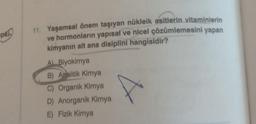 pki
11. Yaşamsal önem taşıyan nükleik asitlerin vitaminlerin
ve hormonların yapısal ve nicel çözümlemesini yapan
kimyanın alt ana disiplini hangisidir?
A) Biyokimya
B) Analitik Kimya
C) Organik Kimya
D) Anorganik Kimya
E) Fizik Kimya
