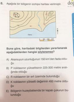 8. Aşağıda bir bölgenin izohips haritası verilmiştir.
dog
KOLE
150
K
Deniz
0
50
100 150
km
Buna göre, haritadaki bilgilerden yararlanarak
aşağıdakilerden hangisi söylenemez?
A) Akarsuyun uzunluğunun 150 km'den fazla oldu-
ğu
B) P noktasının yükseltisinin 225-300 metre aralı-
ğında olduğu
C) R noktasının bir sırt üzerinde bulunduğu
D) K noktasının yükselti değerinin 450 metre oldu-
ğu
E) Bölgenin kuzeybatısında bir kapalı çukurun bu-
lunduğu
