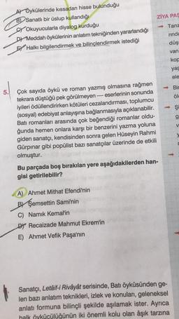 ZİYA PAS
Tanz
A) Öykülerinde kıssadan hisse bulunduğu
B) Sanatlı bir üslup kullandığı
Sy Okuyucularla diyalog kurduğu
D) Meddah öykülerinin anlatım tekniğinden yararlandığı
EY Halkı bilgilendirmek ve bilinçlendirmek istediği
rinda
düş
van
kop
yaş
ele
1
Bir
5.
öld
şi
o
g
V
Çok sayıda öykü ve roman yazmış olmasına rağmen
tekrara düştüğü pek görülmeyen ---- eserlerinin sonunda
iyileri ödüllendirirken kötüleri cezalandırması, toplumcu
(sosyal) edebiyat anlayışına bağlanmasıyla açıklanabilir.
Batı romanları arasında çok beğendiği romanlar oldu-
ğunda hemen onlara karşı bir benzerini yazma yoluna
giden sanatçı, kendisinden sonra gelen Hüseyin Rahmi
Gürpinar gibi popülist bazı sanatçılar üzerinde de etkili
olmuştur.
Bu parçada boş bırakılan yere aşağıdakilerden han-
gisi getirilebilir?
y
A) Ahmet Mithat Efendi'nin
BY Şemsettin Sami'nin
C) Namık Kemal'in
DY Recaizade Mahmut Ekrem'in
E) Ahmet Vefik Paşa'nın
Sanatçı, Letâif-i Rivâyât serisinde, Batı öyküsünden ge-
len bazı anlatım teknikleri, izlek ve konuları, geleneksel
anlatı formuna bilinçli şekilde aşılamak ister. Ayrıca
halk öykücülüğünün iki önemli kolu olan âşık tarzına
