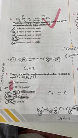 5.
2
.
CH, CH.
CI
CH3
CH3 - CH - CH2 - C = S-CH-CH3
5.
Yukarıdaki bileşiğin qUPAC sistemine göre adı seçe-
neklerin hangisinde doğru verilmiştir?
2-Kloro-6-metil-5-hekzin
2-Kloro-6-metil-3-hekzin
De 2-Kloro-6-metil-4-hekzin
D) 6-kloro-2-metil-3-heptin
E 6-Kloro-2-metil-4-heptin
i
L
G
i
obb
CH 3 C
CHIZ
*M
A
E
AYT KIMYA SORU BANKASI
CAD-CEC-Chec
C6H8
CH
3. Yaygın adı verilen aşağıdaki bileşiklerden hangisinin
kapalı formülü C.Hg'dir?
Ak Dietil asetilen
B) Etil vinil asetilen
Metil n-propil asetilen
CH=C
D) Divinil asetilen
DX Allil asetilen
CECH-292
G-
(6t1
