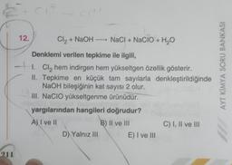 12.
Cl2 + NaOH — NaCl + NaClO + H2O
+
Denklemi verilen tepkime ile ilgili,
1. Cl2 hem indirgen hem yükseltgen özellik gösterir.
II. Tepkime en küçük tam sayılarla denkleştirildiğinde
NaOH bileşiğinin kat sayısı 2 olur.
III. NaCIO yükseltgenme ürünüdür.
yargılarından hangileri doğrudur?
A) I ve II
B) II ve III
C) I, II ve III
D) Yalnız III
E) I ve III
AYT KİMYA SORU BANKASI
211
