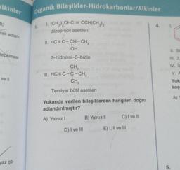 Alkinler
Organik Bileşikler-Hidrokarbonlar/Alkinler
li;
rak adlan-
1. (CH3)2CHC = CCH(CH3)2
diizopropil asetilen
2
||. HC=C-CH-CH,
OH
II. Si
tepkimesi
2-hidroksi-3-bütin
III. 2
CH,
III. HC = C-C-CH,
CH
IV. 12
V.
ve il
Yuk
kos
Tersiyer bütil asetilen
A)
Yukarıda verilen bileşiklerden hangileri doğru
adlandırılmıştır?
A) Yalnız! B) Yalnız C) I ve II
D) I ve III
E) I, II ve III
vaz çö-
5.