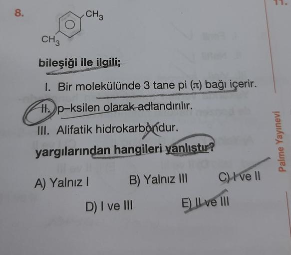 8.
CH3
CH3
bileşiği ile ilgili;
I. Bir molekülünde 3 tane pi (st) bağı içerir.
Hl. p-ksilen olarak adlandırılır.
III. Alifatik hidrokarbondur.
yargılarından hangileri yanlıştır?
Palme Yayınevi
C) I ve II
A) Yalnız
B) Yalnız III
D) I ve III
E) Il ve III