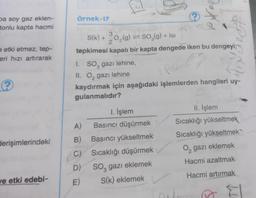 örnek-17
pa soy gaz eklen-
tonlu kapta hacmi
)
eetki etmez, tep-
eri hızı artırarak
3
S(K) +0,(9) = 50,(9) + 18
g
SO2gIsi
2
tepkimesi kapalı bir kapta dengede iken bu dengeyi;
1. So, gazi lehine,
II. O, gazı lehine
kaydırmak için aşağıdaki işlemlerden hangileri uy-
gulanmalıdır?
tot
Pe
?
1. İşlem
Basıncı düşürmek
II. İşlem
Sıcaklığı yükseltmek
Sıcaklığı yükseltmek
A)
derişimlerindeki
0, gazı eklemek
B) Başıncı yükseltmek
C) Sıcaklığı düşürmek
D) Soz gazı eklemek
E) S(k) eklemek
Hacmi azaltmak
Hacmi artırmak
ve etki edebi-