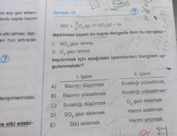 örnek-17
pa soy gaz eklen-
tonlu kapta hacmi
)
eetki etmez, tep-
eri hızı artırarak
3
S(K) +0,(9) = 50,(9) + 18
g
SO2gIsi
2
tepkimesi kapalı bir kapta dengede iken bu dengeyi;
1. So, gazi lehine,
II. O, gazı lehine
kaydırmak için aşağıdaki işlemlerden hangileri uy-
gulanmalıdır?
tot
Pe
?
1. İşlem
Basıncı düşürmek
II. İşlem
Sıcaklığı yükseltmek
Sıcaklığı yükseltmek
A)
derişimlerindeki
0, gazı eklemek
B) Başıncı yükseltmek
C) Sıcaklığı düşürmek
D) Soz gazı eklemek
E) S(k) eklemek
Hacmi azaltmak
Hacmi artırmak
ve etki edebi-
