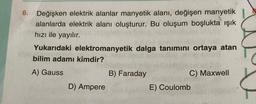 6.
Değişken elektrik alanlar manyetik alanı, değişen manyetik
alanlarda elektrik alanı oluşturur. Bu oluşum boşlukta ışık
hızı ile yayılır.
Yukarıdaki elektromanyetik dalga tanimini ortaya atan
bilim adamı kimdir?
A) Gauss
B) Faraday
C) Maxwell
D) Ampere
E) Coulomb
