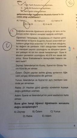 göre,
Türk Tarih Kurumu'nun açılması,
II. Türk Dil Kurumu'nun açılması,
4. tarih tezini ortaya atması
gelişmelerinden hangilerine Mustafa Kemal'in ön
cülük ettiği söylenebilir?
A) Yalnız! B) Yalnız II C) Yalnız III
D) I ve III
E) II ve III
Y
a
$
A
E
CAP
8
.
6.
Coğrafya dersinde öğretmenin sorduğu bir soru ve bu
soruya verilen öğrenci cevapları aşağıda verilmiştir.
Öğretmen: "Arkadaşlar, Eratostenes 21 Haziran günü
İskenderiye ve Syene (bugünkü Asvan) arasındaki çu-
bukların gölge boyu arasında 7,2° lik bir fark olduğunu,
bu değerin de çemberin 1/50'i olduğundan hareketle
bir meridyen yayının uzunluğunu ve dünyanın çevre-
sini yaklaşık 45 bin km olarak hesaplamıştır. Oysa ki
ekvator çevresinin uzunluğunu 40.076 km olarak bili-
yoruz. Sizce Eratostenes'in deneyindeki hatanın ne-
deni nedir?
Zeynep: İskenderiye'nin Kuzey, Syene'nin Güney Ya-
rim Küre'de yer alması
Özlem: Ölçüm yapılan tarihte güneş ışınlarının öğle
vakti yengeç dönencesine dik gelmesi
Yunus: İskenderiye ve Syene'nin aynı meridyen üze-
rinde yer almaması
Rabia: 21 Haziran günü gündüz sürelerinin kuzeye
doğru gidildikçe uzaması
Adem: Syene ve İskenderiye'nin yerel saatlerinin farklı
olması
Buna göre hangi öğrenci öğretmenin sorusunu
doğru cevaplamıştır?
A) Zeynep
B) Özlem
C) Yunus
D) Rabia E) Adem
sve
4
