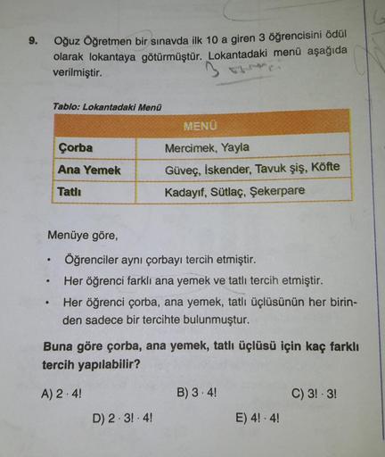 .
9.
Oğuz Öğretmen bir sınavda ilk 10 a giren 3 öğrencisini ödül
olarak lokantaya götürmüştür. Lokantadaki menü aşağıda
verilmiştir.
Tablo: Lokantadaki Menü
MENU
Çorba
Mercimek, Yayla
Ana Yemek
Güveç, İskender, Tavuk şiş, Köfte
Kadayıf, Sütlaç, Şekerpare
T