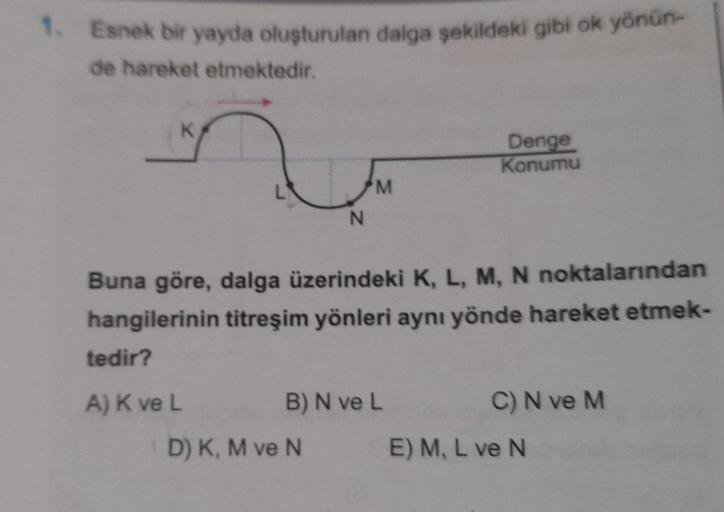 1. Esnek bir yayda oluşturulan dalga sekildeki gibi ok yönün-
de hareket etmektedir.
K
Denge
Konumu
M
N
Buna göre, dalga üzerindeki K, L, M, N noktalarından
hangilerinin titreşim yönleri aynı yönde hareket etmek-
tedir?
A) K ve L
B) N ve L
C) N ve M
D) K, 