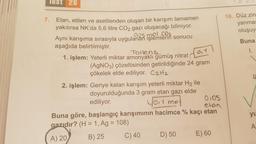 Test 26
1.
10. Düz zin
yanmas
oluşuy
Buna
OT
1.
7. Etan, etilen ve asetilenden oluşan bir karışım tamamen
yakılırsa NK'da 5,6 litre CO2 gazı oluşacağı biliniyor.
Aynı karışıma sırasıyla uygulanan işlemlerin sonucu
0125 mol,CQ2
aşağıda belirtilmiştir.
Tollens.
1. işlem: Yeterli miktar amonyakli gümüş nitrat
(AgNO3) çözeltisinden getirildiğinde 24 gram
çökelek elde ediliyor. C2H2
2. işlem: Geriye kalan karışım yeterli miktar H2 ile
doyurulduğunda 3 gram etan gazı elde
ediliyor.
You mo
0105
etan
Buna göre, başlangıç karışımının hacimce % kaçı etan
gazıdır? (H = 1, Ag = 108)
A) 20
B) 25 C) 40 D) 50 E) 60
yu
A
