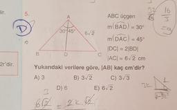 lir.
5.
m
32 16
A
ABC üçgen 6 63
(BAD) = 30
30° 45°
62
m(DAC) = 45°
|DC| = 2BDI
B
D
C
AC = 62 cm
Yukarıdaki verilere göre, |AB| kaç cm'dir?
A) 3
SB) 322
C) 3/3
3L
D) 6
2r'dir.
E) 62
AB
H-gt
62
.
to
2K.