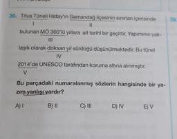 39
36. Titus Tüneli Hatay'ın Samandağ ilçesinin sınırları içerisinde
1
II
bulunan MÖ 300'lü yıllara ait tarihî bir geçittir. Yapiminin yak-
III
laşık olarak doksan yıl sürdüğü düşünülmektedir. Bu tünel
IV
2014'de UNESCO tarafından koruma altına alınmıştır.
V
Bu parçadaki numaralanmış sözlerin hangisinde bir ya-
zim yanlışı vardır?
A) I
B) II
C) III
D) IV
E) V