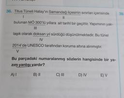 39
36. Titus Tüneli Hatay'ın Samandağ ilçesinin sınırları içerisinde
1
II
bulunan MÖ 300'lü yıllara ait tarihî bir geçittir. Yapiminin yak-
III
laşık olarak doksan yıl sürdüğü düşünülmektedir. Bu tünel
IV
2014'de UNESCO tarafından koruma altına alınmıştır.
V
Bu parçadaki numaralanmış sözlerin hangisinde bir ya-
zim yanlışı vardır?
A) I
B) II
C) III
D) IV
E) V
