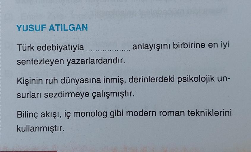YUSUF ATILGAN
anlayışını birbirine en iyi
Türk edebiyatıyla.......
sentezleyen yazarlardandır.
Kişinin ruh dünyasına inmiş, derinlerdeki psikolojik un-
surları sezdirmeye çalışmıştır.
Bilinç akışı, iç monolog gibi modern roman tekniklerini
kullanmıştır.