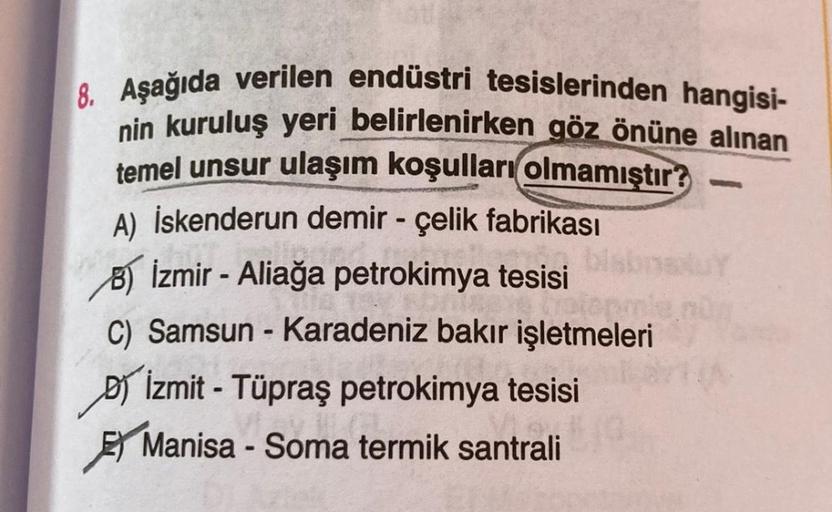 -
8. Aşağıda verilen endüstri tesislerinden hangisi-
nin kuruluş yeri belirlenirken göz önüne alınan
temel unsur ulaşım koşulları
olmamıştır?
A) İskenderun demir - çelik fabrikası
8) İzmir - Aliağa petrokimya tesisi
C) Samsun - Karadeniz bakır işletmeleri