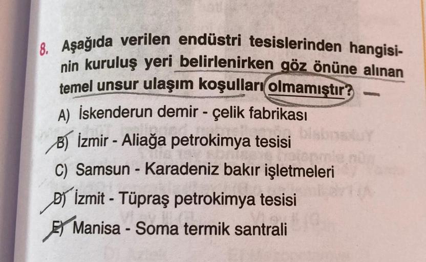 -
8. Aşağıda verilen endüstri tesislerinden hangisi-
nin kuruluş yeri belirlenirken göz önüne alınan
temel unsur ulaşım koşulları
olmamıştır?
A) İskenderun demir - çelik fabrikası
8) İzmir - Aliağa petrokimya tesisi
C) Samsun - Karadeniz bakır işletmeleri
