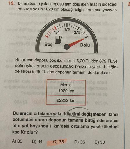 19. Bir arabanın yakıt deposu tam dolu iken aracın gideceği
en fazla yolun 1020 km olacağı bilgi ekranında yazıyor.
1/2
1/4
3/4
Boş
Dolu
Bu aracın deposu boş iken litresi 6,20 TL'den 372 TL'ye
dolmuştur. Aracın deposundaki benzinin yarısı bittiğin-
de litr