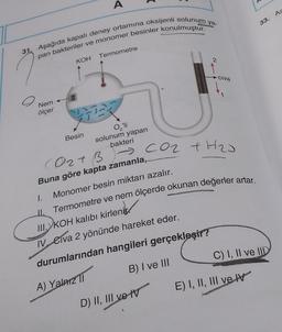 A
33. As
31. Aşağıda kapalı deney ortamına oksijenli solunum ya-
pan bakteriler ve monomer besinler konulmuştur.
KOH Termometre
2
civa
00
1
Nem
ölçer
O'li
Besin
solunum yapan
bakteri
Coz tH2J
Oat B
Buna göre kapta zamanla,
Monomer besin miktarı azalır.
1.
Termometre ve nem ölçerde okunan değerler artar.
II.
M.KOH kalıbı kirlenir.
1. Civa 2 yönünde hareket eder.
C) I, II ve IID
durumlarından hangileri gerçekleşir?
B) I ve III
A) Yalarz 11
A
E) I, II, III ve IV
D) II, III ve IV
