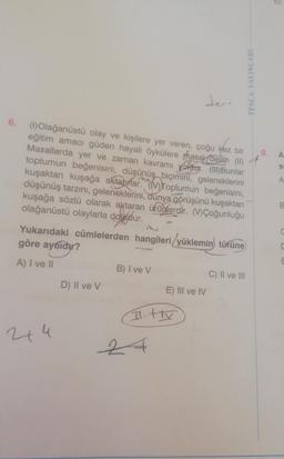 TESTUINLARI
Jer.
6.
8.
A
S
A
(1) Olağanüstü olay ve kişilere yer veren, çoğu kez bir
eğitim amacı güden hayali öykülere thasar denir (11)
Masallarda yer ve zaman kavramı yoktur.
(III) Bunlar
toplumun beğenisini, düşünüş biçimini, geleneklerini
kuşaktan kuşağa aktaurlar. Toplumun beğenisini,
düşünüş tarzını, geleneklerini, dunya görüşünü kuşaktan
kuşağa sözlü olarak aktaran ürünlerdir
. "Çoğunluğu
olağanüstü olaylarla doludur.
Yukarıdaki cümlelerden hangileri yüklemin türüne
göre aynidir?
B
C
A) I ve 11
E
B) I ve v
C) II ve III
D) II ve v
E) III ve IV
It tv
244
2
