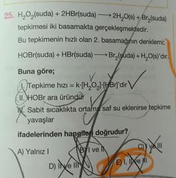 +
25. H2O2(suda) + 2HBr(suda) —→ 2H,O(s) + Bry(suda)
tepkimesi iki basamakta gerçekleşmektedir.
Bu tepkimenin hızlı olan 2. basamağının denklemi;
HOBr(suda) + HBr(suda) Brą(suda) + H2O(s)'dır.
Buna göre;
V.
1. Tepkime hızı = k·[H,021-HBrl'dir
II. HOBr ara üründür
Sabit sicaklıkta ortama saf su eklenirse tepkime
yavaşlar
ifadelerinden hangiteri doğrudur?
Va MI
A) Yalnız !
Byl ve
E) I, IDVE MI
D) INE IN
e