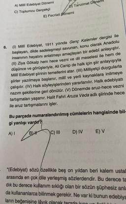 D) Tanzimat Döner
A) Milli Edebiyat Dönemi
C) Toplumcu Gerçekçi
E) Fecriati põnemi
6.
(0) Milli Edebiyat, 1911 yılında Genç Kalemler dergisi ile
başlayan, dilde sadeleşmeyi savunan, konu olarak Anadolu
insanının hayatını anlatmayı amaçlayan bir edebî anlayıştır.
(II) Ziya Gökalp hem hece vezni ve dil meselesi ile hem de
düşünce ve görüşleriyle, Ali Canip de halk için şiir anlayışıyla
Millî Edebiyat şiirinin temellerini atar. (III) Milliyetçi duygularla
şiirler yazılmaya başlanır, millî ve yerli kaynaklara inilmeye
çalışılır. (IV) Halk söyleyişlerinden yararlanılır. Halk edebiyatı
nazım şekillerine geri dönülür. (V) Dönemde aruz-hece vezni
tartışmaları yaşanır. Halit Fahri Aruza Veda adlı şiirinde hece
ile aruz tartışmalarını işler.
Bu parçada numaralandırılmış cümlelerin hangisinde bil-
gi yanlışı vardır?
A)
BH
C) III
D) IV
E) V
"(Edebiyat) sözü özellikle beş on yıldan beri kalem ustal
arasında en çok dile yerleşmiş sözlerdendir. Bu derece ta
dik bu derece kullanım sıklığı olan bir sözün şüphesiz anla
da kullananlarca bilinmek gerekir. Ne var ki bunun edebiya
ların beğenisine lâyık olacak tarzda ham