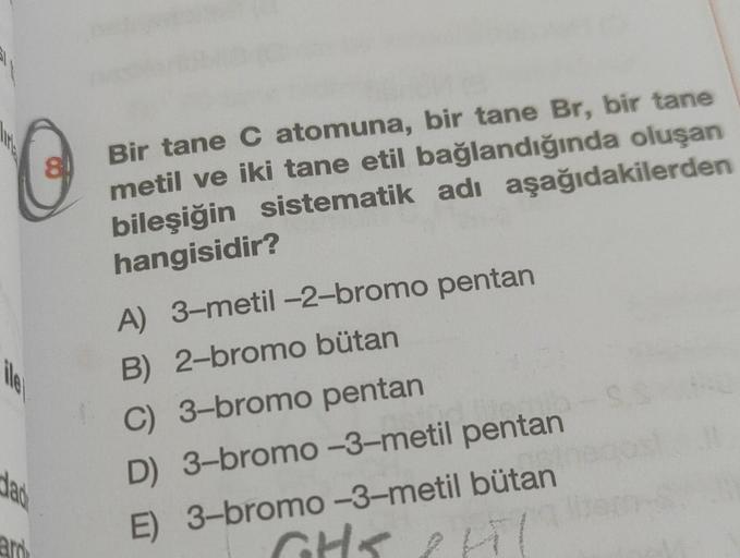 C
Bir tane C atomuna, bir tane Br, bir tane
metil ve iki tane etil bağlandığında oluşan
bileşiğin sistematik adı aşağıdakilerden
hangisidir?
A) 3-metil-2-bromo pentan
B) 2-bromo bütan
C) 3-bromo pentan
D) 3-bromo-3-metil pentan
E) 3-bromo-3-metil bütan
le
