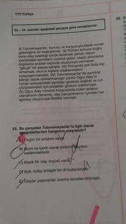 TYT/Türkçe
35. BI
ba
33. - 34. soruları aşağıdaki parçaya göre cevaplayınız.
Y
a
y
(1) Tutunamayanlar, konusu ve kurgusuyla klasik roman
geleneğine bir başkaldırıdır. (II) Roman sonuca doğru
konu-olay tutarlılığı içinde ilerlemek yerine, olayın
içerisindeki ayrıntıların üzerine giden, olayın zincirleme
örgüsünü sıradan biçimde okuyucuya vermeyen
"gel-git" bir yapıya sahiptir. (III) Romanda çok fazla kişi
olmaması, okurun kişilere odaklanmasını
kolaylaştırmaktadır. (IV) Tutunamayanlar'da ayrıntılar
bilinçli olarak ayıklanmamıştır çünkü Oğuz Atay'ın
roman anlayışındaki ayrıntılar gereksiz değildir ve ruh
çözümlemeleri için projektör görevini üstlenmiştir.
() Oğuz Atay romanin kurgusunda bütün anlatım
olanaklarını denemiş, olay parçacıklarının içindeki her
ayrıntıyı okuyucuya titizlikle vermiştir.
33. Bu parçadan Tutunamayanlar'la ilgili olarak
aşağıdakilerden hangisine
ulaşılabilir?
A) Özgün bir anlatımı vardır.
varbyr.
B) Biçim ve içerik olarak birikimlokurlara
seslenmektedir.
C) Klasik bir olay örgüsü vardır
arcut
DY Açık, kolay anlaşılır bir dil kullanılmıştır.
EYOlaylar yaşananlar üzerine temellendirilmiştir.