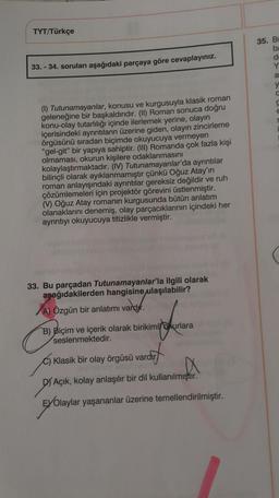 TYT/Türkçe
35. BI
ba
33. - 34. soruları aşağıdaki parçaya göre cevaplayınız.
Y
a
y
(1) Tutunamayanlar, konusu ve kurgusuyla klasik roman
geleneğine bir başkaldırıdır. (II) Roman sonuca doğru
konu-olay tutarlılığı içinde ilerlemek yerine, olayın
içerisindeki ayrıntıların üzerine giden, olayın zincirleme
örgüsünü sıradan biçimde okuyucuya vermeyen
"gel-git" bir yapıya sahiptir. (III) Romanda çok fazla kişi
olmaması, okurun kişilere odaklanmasını
kolaylaştırmaktadır. (IV) Tutunamayanlar'da ayrıntılar
bilinçli olarak ayıklanmamıştır çünkü Oğuz Atay'ın
roman anlayışındaki ayrıntılar gereksiz değildir ve ruh
çözümlemeleri için projektör görevini üstlenmiştir.
() Oğuz Atay romanin kurgusunda bütün anlatım
olanaklarını denemiş, olay parçacıklarının içindeki her
ayrıntıyı okuyucuya titizlikle vermiştir.
33. Bu parçadan Tutunamayanlar'la ilgili olarak
aşağıdakilerden hangisine
ulaşılabilir?
A) Özgün bir anlatımı vardır.
varbyr.
B) Biçim ve içerik olarak birikimlokurlara
seslenmektedir.
C) Klasik bir olay örgüsü vardır
arcut
DY Açık, kolay anlaşılır bir dil kullanılmıştır.
EYOlaylar yaşananlar üzerine temellendirilmiştir.
