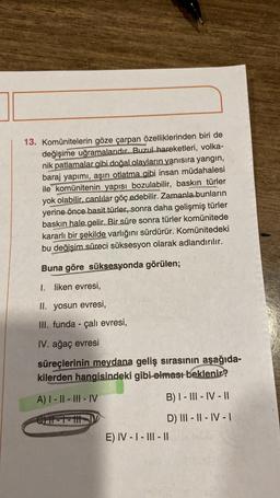 13. Komünitelerin göze çarpan özelliklerinden biri de
değişime uğramalarıdır. Buzul hareketleri, volka-
nik patlamalar gibi doğal olayların yanısıra yangin,
baraj yapımı, aşırı otlatma gibi insan müdahalesi
ile komünitenin yapısı bozulabilir, baskın türler
yok olabilir, canlılar göç edebilir. Zamanla bunların
yerine önce basit türler, sonra daha gelişmiş türler
baskın hale gelir. Bir süre sonra türler komünitede
kararlı bir şekilde varlığını sürdürür. Komünitedeki
bu değişim süreci suksesyon olarak adlandırılır.
Buna göre süksesyonda görülen;
I. liken evresi,
II. yosun evresi,
III. funda - çalı evresi,
IV. ağaç evresi
süreçlerinin meydana geliş sırasının
aşağıda-
kilerden hangisindeki gibi olması beklenir?
A) I - || - III - IV
B) I - III - IV - 11
OTR -
D) III - 11 - IV-1
E) IV - I - III - 11